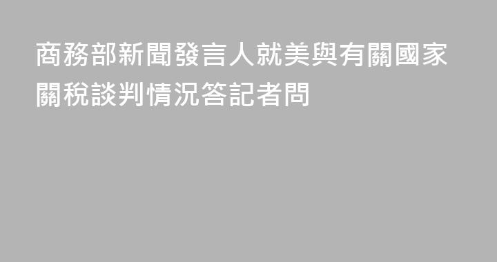 商務部新聞發言人就美與有關國家關稅談判情況答記者問