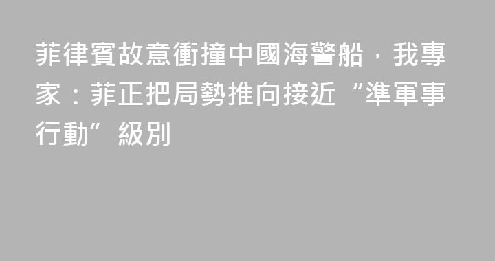 菲律賓故意衝撞中國海警船，我專家：菲正把局勢推向接近“準軍事行動”級別