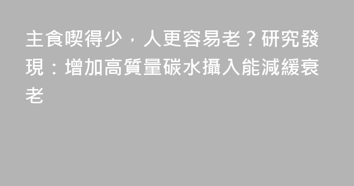 主食喫得少，人更容易老？研究發現：增加高質量碳水攝入能減緩衰老