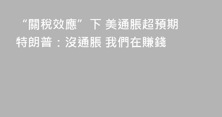 “關稅效應”下 美通脹超預期 特朗普：沒通脹 我們在賺錢