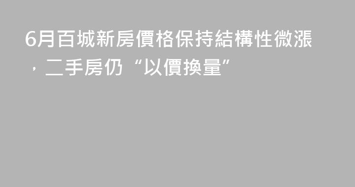6月百城新房價格保持結構性微漲，二手房仍“以價換量”