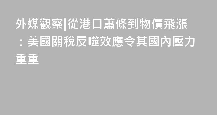 外媒觀察|從港口蕭條到物價飛漲：美國關稅反噬效應令其國內壓力重重