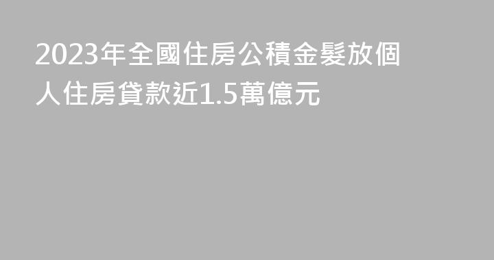 2023年全國住房公積金髮放個人住房貸款近1.5萬億元
