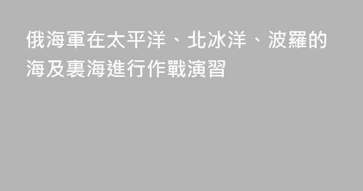 俄海軍在太平洋、北冰洋、波羅的海及裏海進行作戰演習