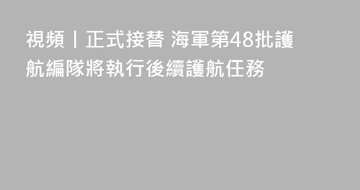 視頻丨正式接替 海軍第48批護航編隊將執行後續護航任務
