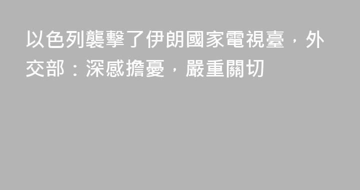以色列襲擊了伊朗國家電視臺，外交部：深感擔憂，嚴重關切