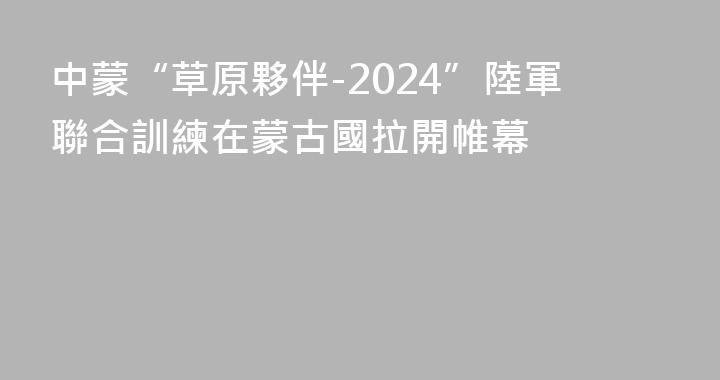 中蒙“草原夥伴-2024”陸軍聯合訓練在蒙古國拉開帷幕