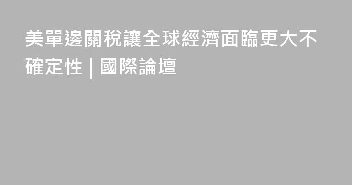 美單邊關稅讓全球經濟面臨更大不確定性 | 國際論壇