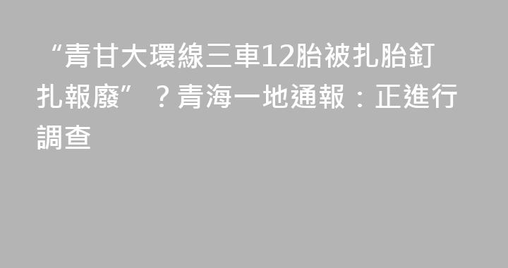 “青甘大環線三車12胎被扎胎釘扎報廢”？青海一地通報：正進行調查