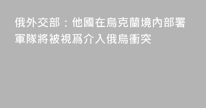 俄外交部：他國在烏克蘭境內部署軍隊將被視爲介入俄烏衝突