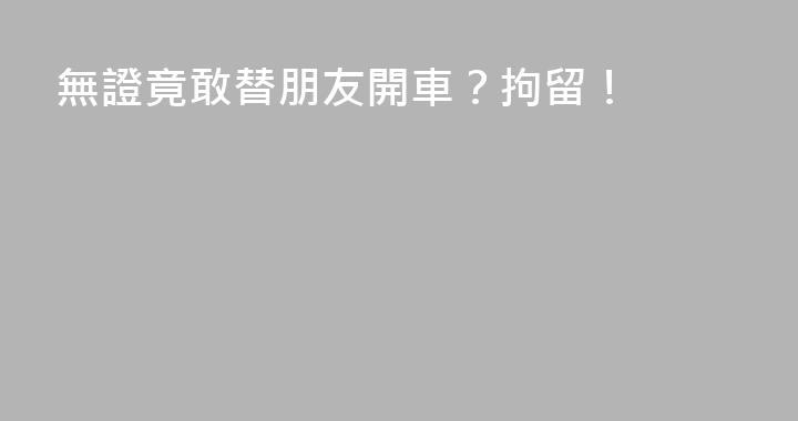 無證竟敢替朋友開車？拘留！