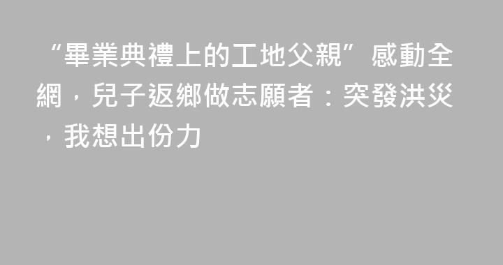 “畢業典禮上的工地父親”感動全網，兒子返鄉做志願者：突發洪災，我想出份力