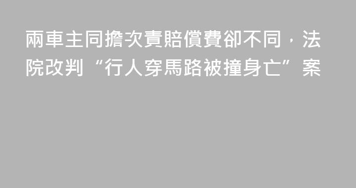 兩車主同擔次責賠償費卻不同，法院改判“行人穿馬路被撞身亡”案