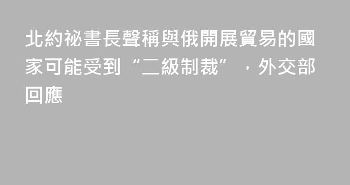 北約祕書長聲稱與俄開展貿易的國家可能受到“二級制裁”，外交部回應