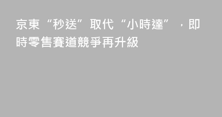 京東“秒送”取代“小時達”，即時零售賽道競爭再升級