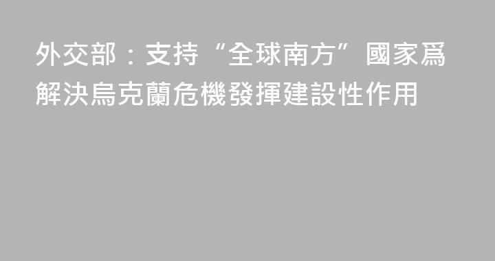 外交部：支持“全球南方”國家爲解決烏克蘭危機發揮建設性作用