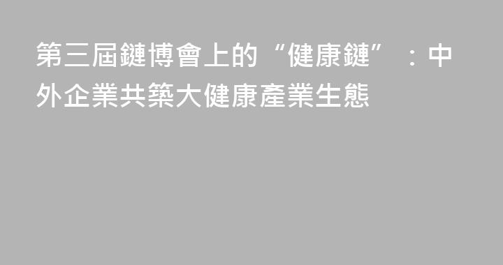 第三屆鏈博會上的“健康鏈”：中外企業共築大健康產業生態