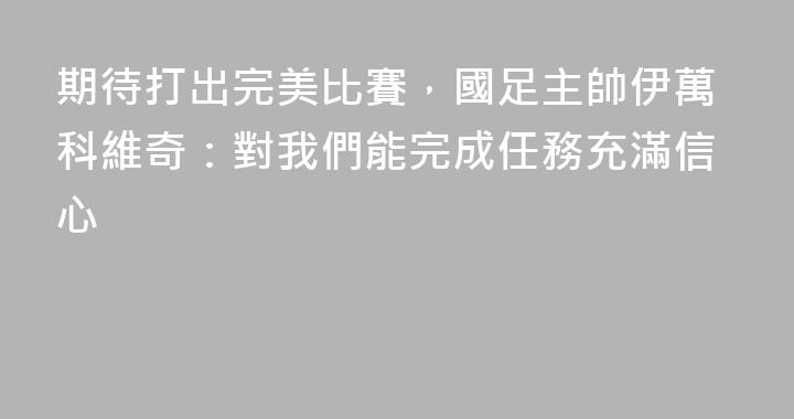 期待打出完美比賽，國足主帥伊萬科維奇：對我們能完成任務充滿信心