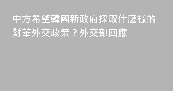 中方希望韓國新政府採取什麼樣的對華外交政策？外交部回應