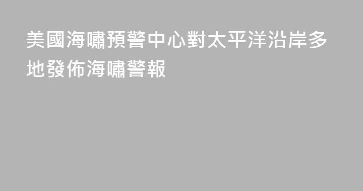 美國海嘯預警中心對太平洋沿岸多地發佈海嘯警報