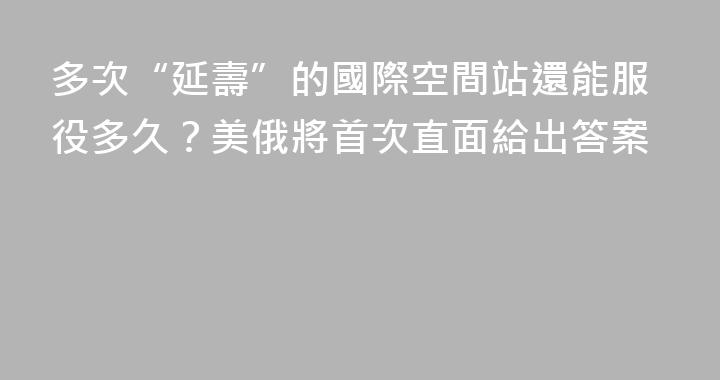 多次“延壽”的國際空間站還能服役多久？美俄將首次直面給出答案