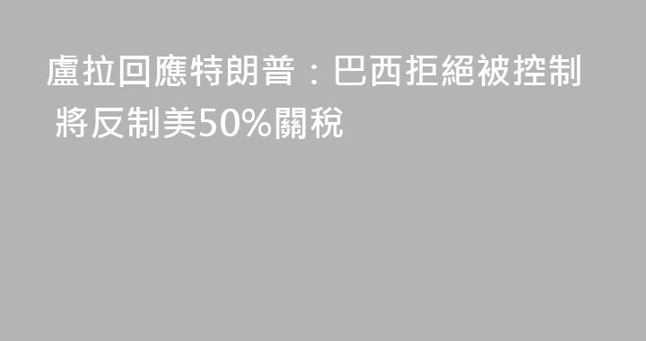 盧拉回應特朗普：巴西拒絕被控制 將反制美50%關稅