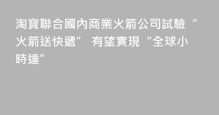 淘寶聯合國內商業火箭公司試驗“火箭送快遞” 有望實現“全球小時達”