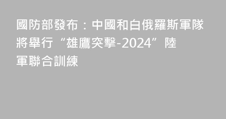 國防部發布：中國和白俄羅斯軍隊將舉行“雄鷹突擊-2024”陸軍聯合訓練