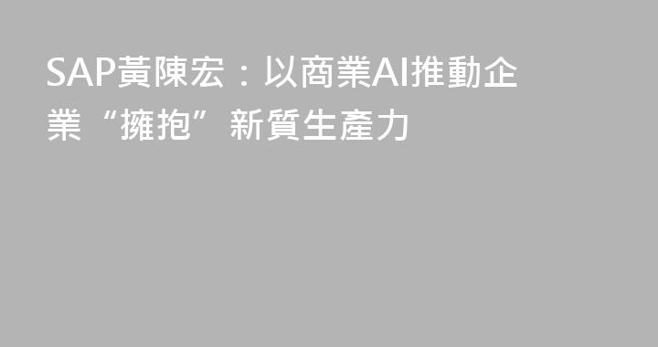 SAP黃陳宏：以商業AI推動企業“擁抱”新質生產力