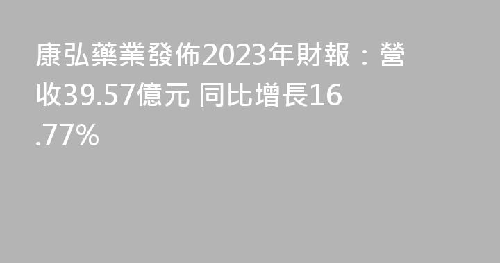 康弘藥業發佈2023年財報：營收39.57億元 同比增長16.77%