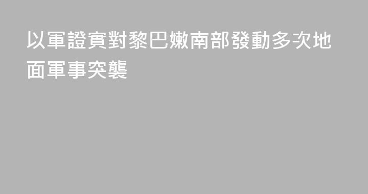 以軍證實對黎巴嫩南部發動多次地面軍事突襲