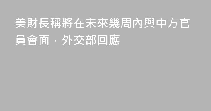 美財長稱將在未來幾周內與中方官員會面，外交部回應