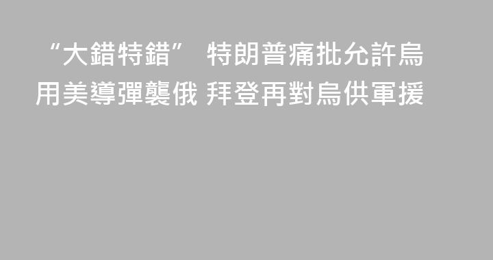 “大錯特錯” 特朗普痛批允許烏用美導彈襲俄 拜登再對烏供軍援