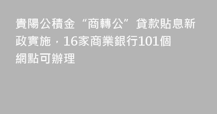 貴陽公積金“商轉公”貸款貼息新政實施，16家商業銀行101個網點可辦理