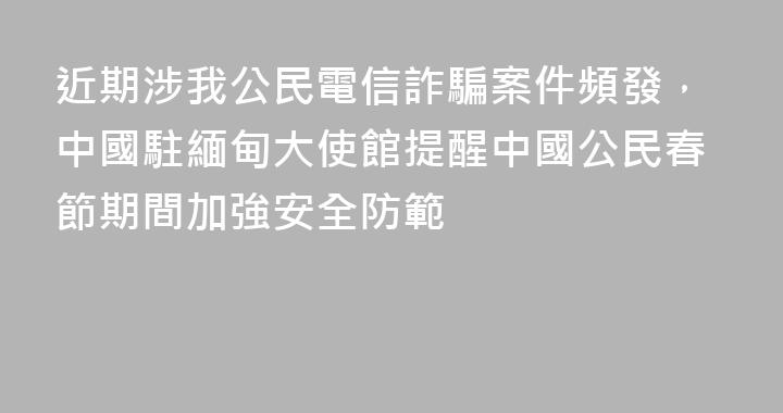 近期涉我公民電信詐騙案件頻發，中國駐緬甸大使館提醒中國公民春節期間加強安全防範