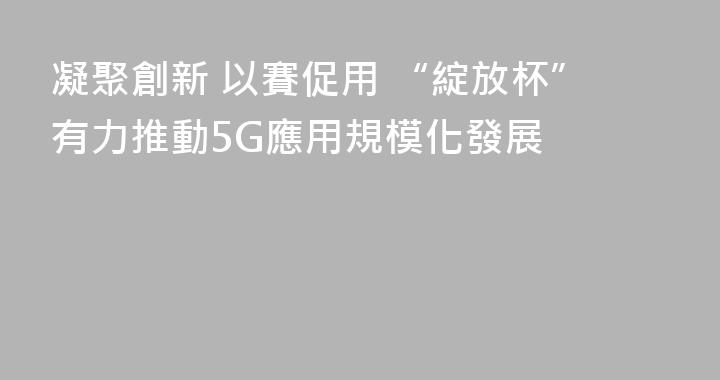 凝聚創新 以賽促用 “綻放杯”有力推動5G應用規模化發展