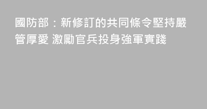 國防部：新修訂的共同條令堅持嚴管厚愛 激勵官兵投身強軍實踐