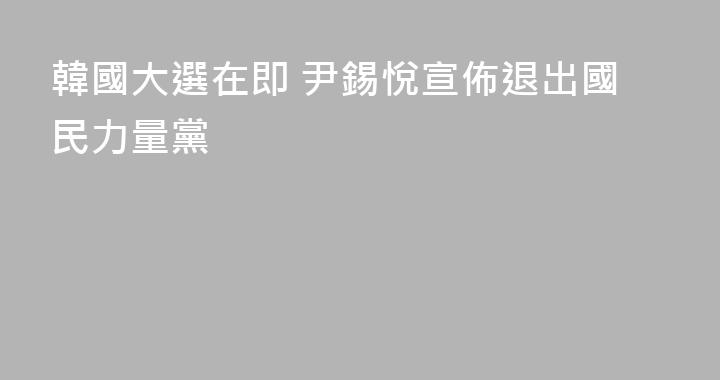韓國大選在即 尹錫悅宣佈退出國民力量黨