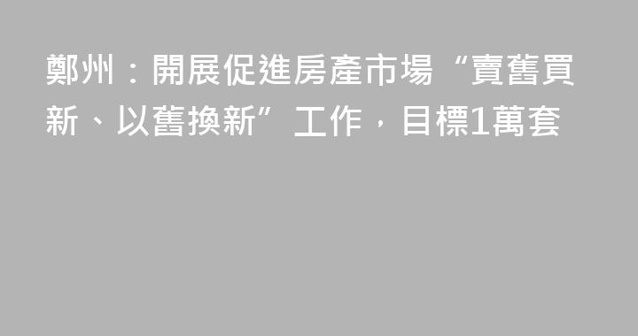 鄭州：開展促進房產市場“賣舊買新、以舊換新”工作，目標1萬套