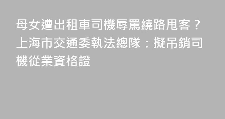 母女遭出租車司機辱罵繞路甩客？上海市交通委執法總隊：擬吊銷司機從業資格證