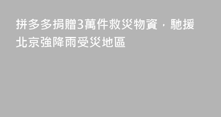 拼多多捐贈3萬件救災物資，馳援北京強降雨受災地區