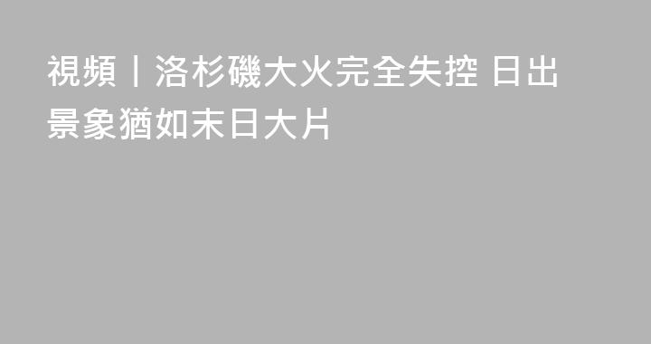 視頻丨洛杉磯大火完全失控 日出景象猶如末日大片