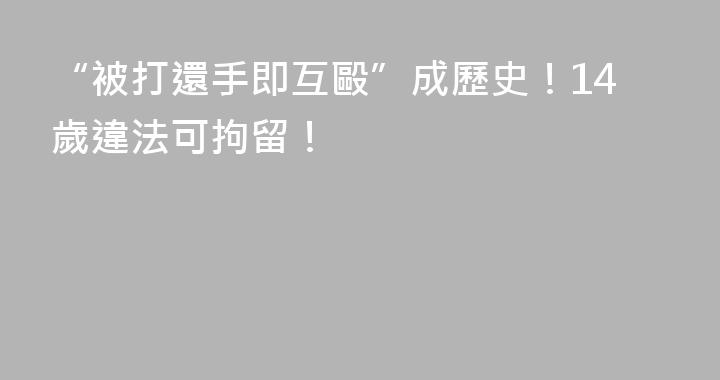 “被打還手即互毆”成歷史！14歲違法可拘留！