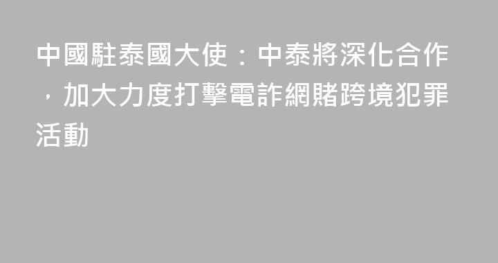 中國駐泰國大使：中泰將深化合作，加大力度打擊電詐網賭跨境犯罪活動