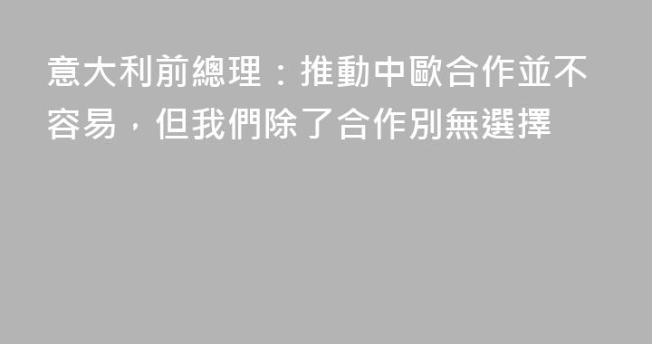 意大利前總理：推動中歐合作並不容易，但我們除了合作別無選擇