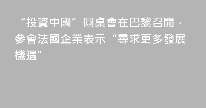 “投資中國”圓桌會在巴黎召開，參會法國企業表示“尋求更多發展機遇”