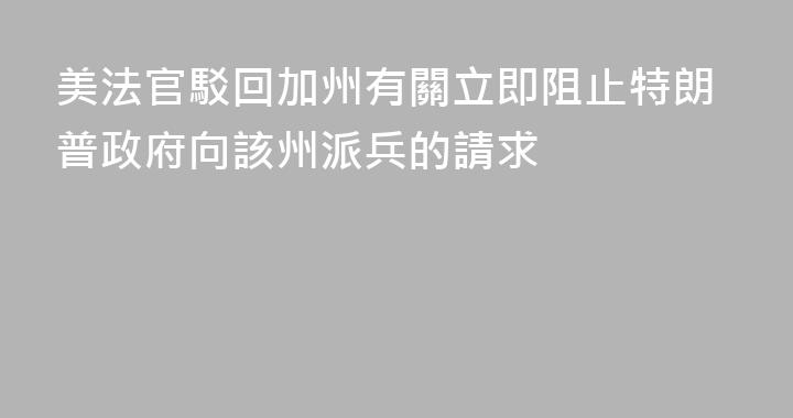 美法官駁回加州有關立即阻止特朗普政府向該州派兵的請求