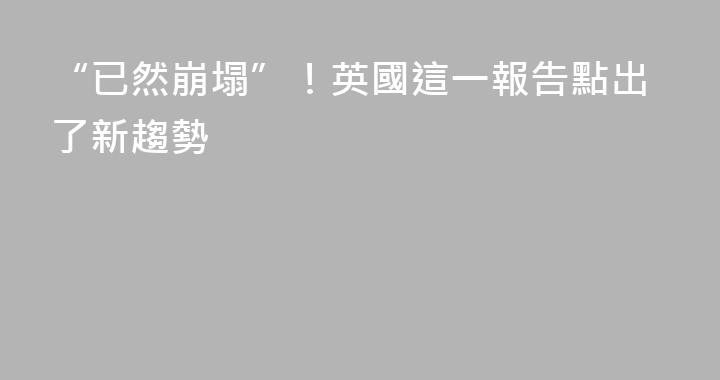 “已然崩塌”！英國這一報告點出了新趨勢