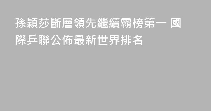 孫穎莎斷層領先繼續霸榜第一 國際乒聯公佈最新世界排名