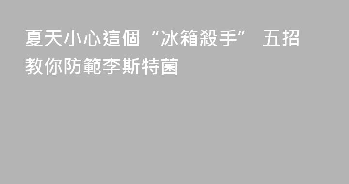夏天小心這個“冰箱殺手” 五招教你防範李斯特菌